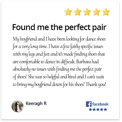 My boyfriend and I have been looking for dance shoes for a very long time. I have a few fairly specific issues with my legs and feet and it's made finding shoes that are comfortable to dance in difficult. Barbara had absolutely no issues with finding me the perfect pair of shoes! She was so helpful and kind and I can't wait to bring my boyfriend down for his shoes! Thank you!